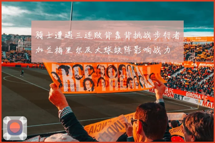 骑士遭遇三连败背靠背挑战步行者加兰梅里尔及大球缺阵影响战力