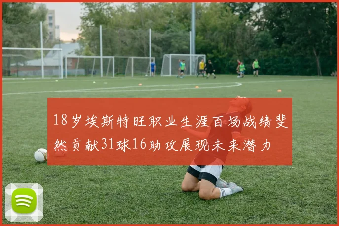 18岁埃斯特旺职业生涯百场战绩斐然贡献31球16助攻展现未来潜力