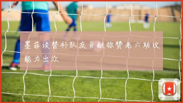 墨菲谈替补队友贡献称赞老六助攻能力出众