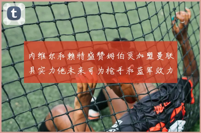 内维尔和赖特盛赞姆伯莫加盟曼联具实力他未来可为枪手和蓝军效力