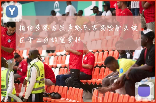 梅伦多赛后发声球队客场险胜关键在于三分的重要性