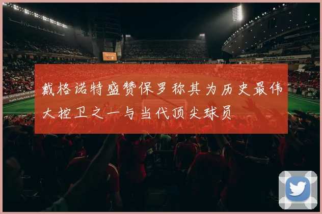 戴格诺特盛赞保罗称其为历史最伟大控卫之一与当代顶尖球员