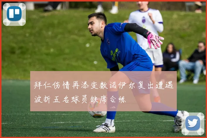 拜仁伤情再添变数诺伊尔复出遭遇波折五名球员缺席合练