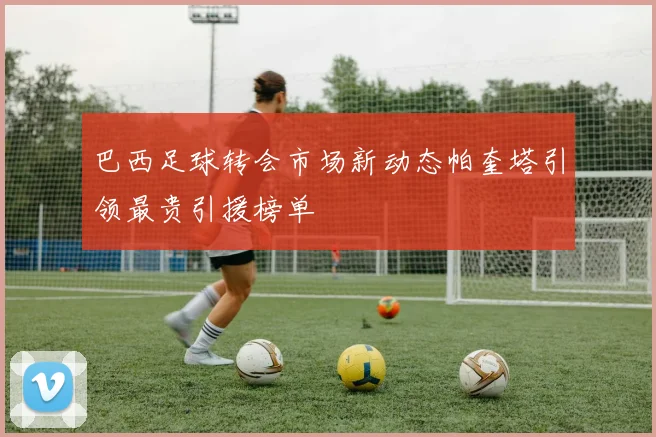 巴西足球转会市场新动态帕奎塔引领最贵引援榜单