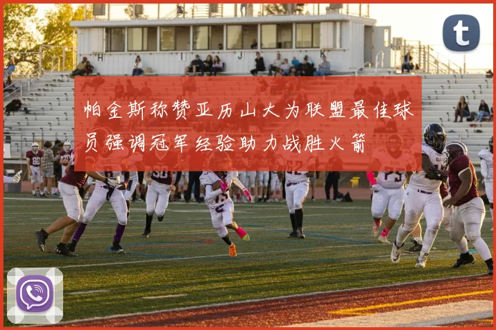 帕金斯称赞亚历山大为联盟最佳球员强调冠军经验助力战胜火箭