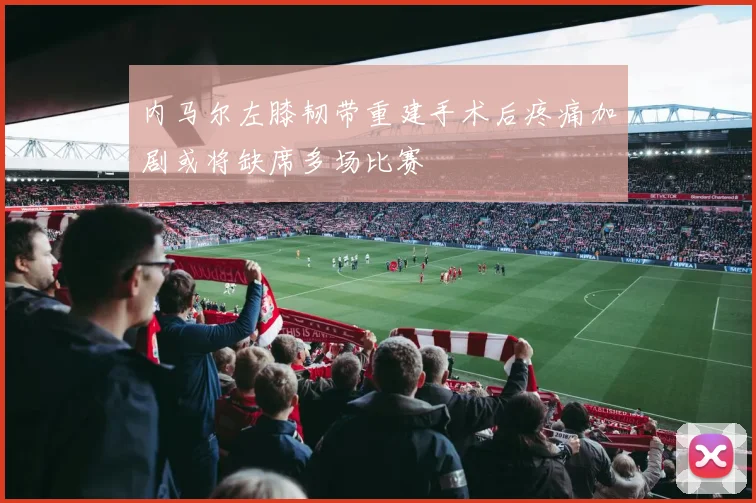 内马尔左膝韧带重建手术后疼痛加剧或将缺席多场比赛