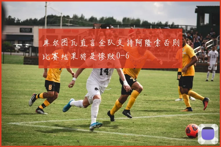 库尔图瓦直言全队支持阿隆索否则比赛结果将是惨败0-6