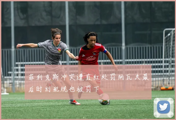 菲利克斯冲突遭直红处罚纳瓦夫最后时刻犯规也被罚下