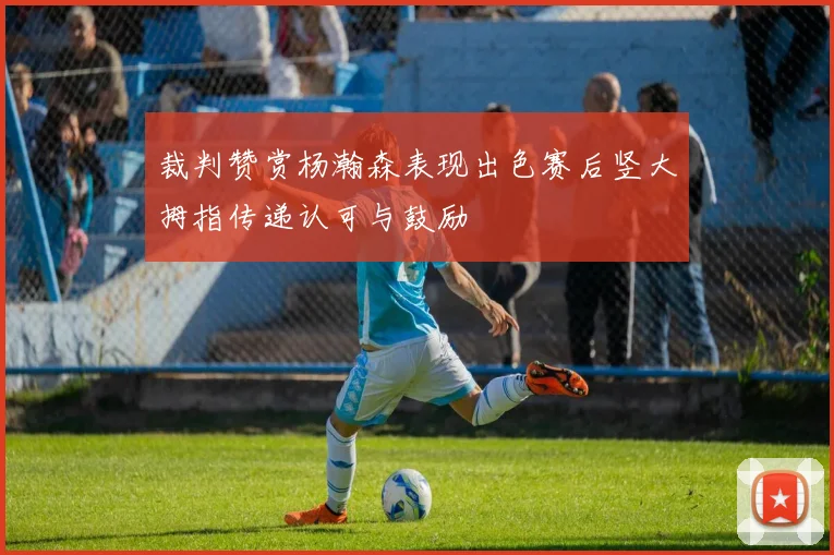 裁判赞赏杨瀚森表现出色赛后竖大拇指传递认可与鼓励
