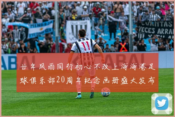 廿年风雨同行初心不改上海海港足球俱乐部20周年纪念画册盛大发布