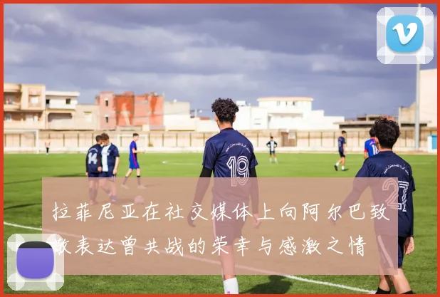 拉菲尼亚在社交媒体上向阿尔巴致敬表达曾共战的荣幸与感激之情