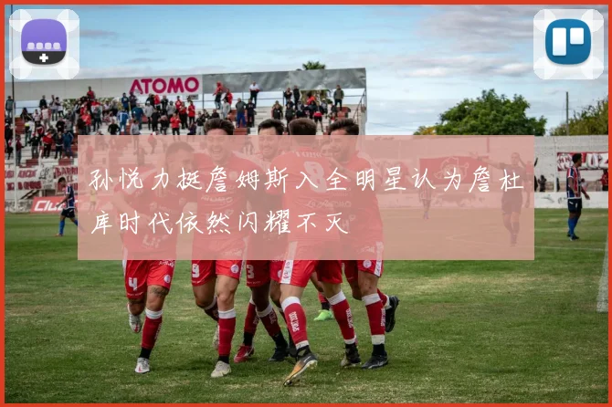 孙悦力挺詹姆斯入全明星认为詹杜库时代依然闪耀不灭