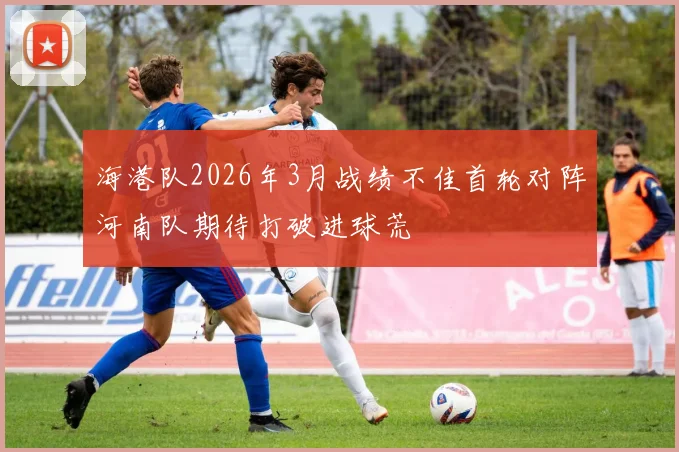 海港队2026年3月战绩不佳首轮对阵河南队期待打破进球荒