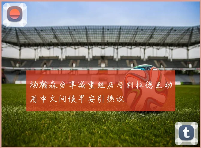 杨瀚森分享减重经历与利拉德互动用中文问候早安引热议