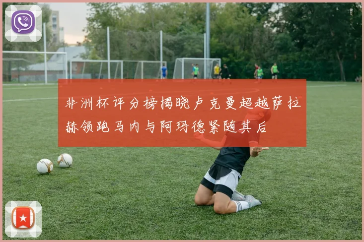 非洲杯评分榜揭晓卢克曼超越萨拉赫领跑马内与阿玛德紧随其后