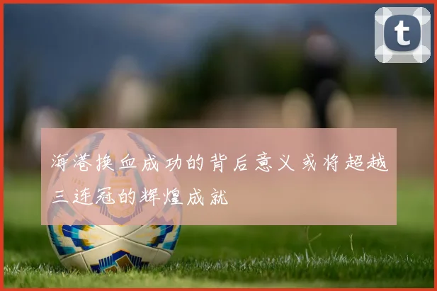 海港换血成功的背后意义或将超越三连冠的辉煌成就