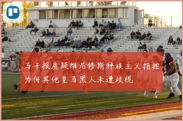 马卡报质疑维尼修斯种族主义指控为何其他皇马黑人未遭歧视