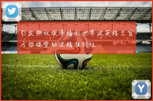 引发热议埃泽精彩世界波英格兰官方称福登助攻精准到位