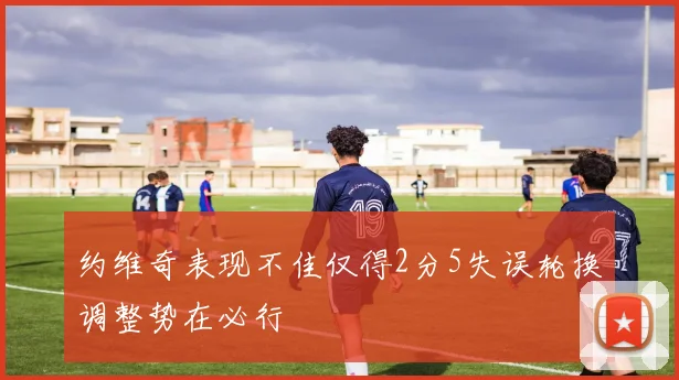 约维奇表现不佳仅得2分5失误轮换调整势在必行