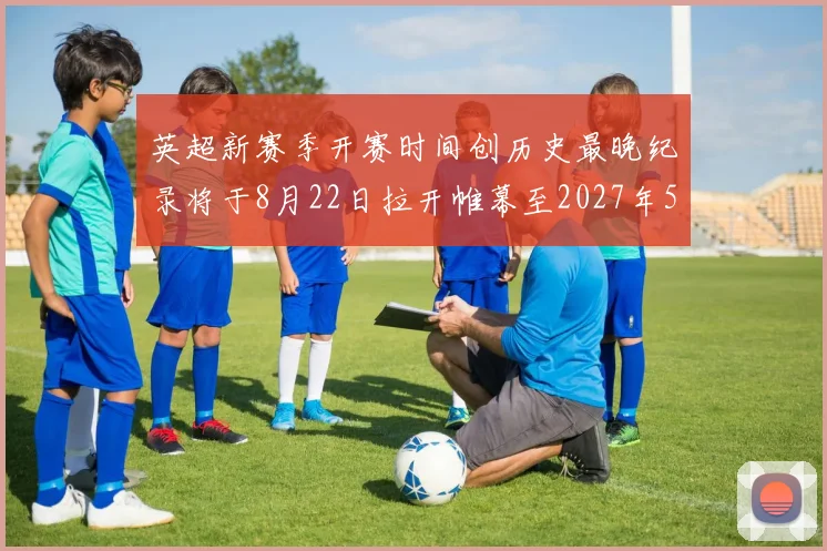 英超新赛季开赛时间创历史最晚纪录将于8月22日拉开帷幕至2027年5月30日结束