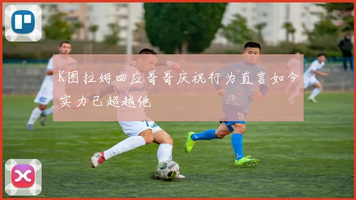 K图拉姆回应哥哥庆祝行为直言如今实力已超越他