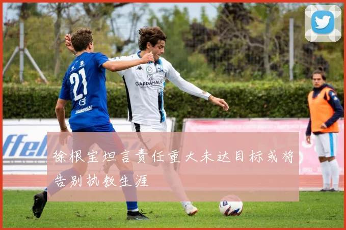 徐根宝坦言责任重大未达目标或将告别执教生涯