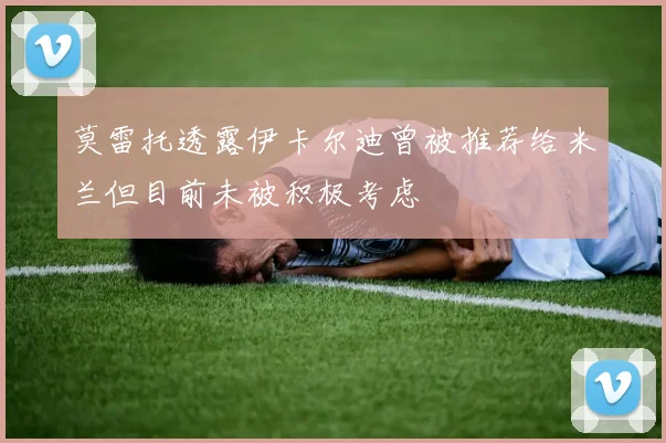 莫雷托透露伊卡尔迪曾被推荐给米兰但目前未被积极考虑