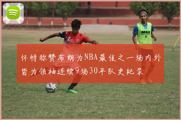 怀特称赞布朗为NBA最佳之一场内外皆为领袖连续9场30平队史纪录