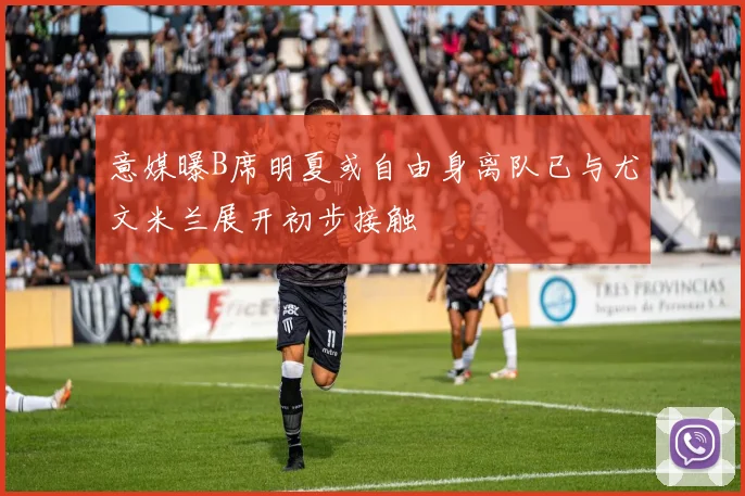 意媒曝B席明夏或自由身离队已与尤文米兰展开初步接触