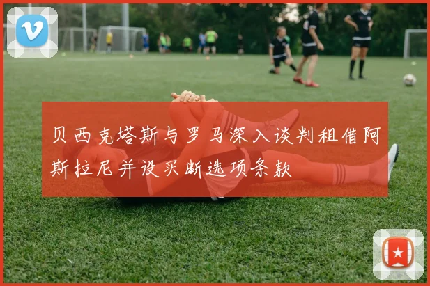 贝西克塔斯与罗马深入谈判租借阿斯拉尼并设买断选项条款