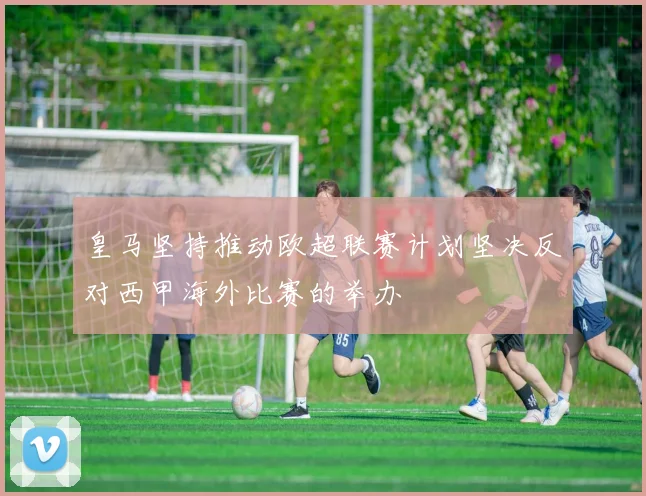 皇马坚持推动欧超联赛计划坚决反对西甲海外比赛的举办