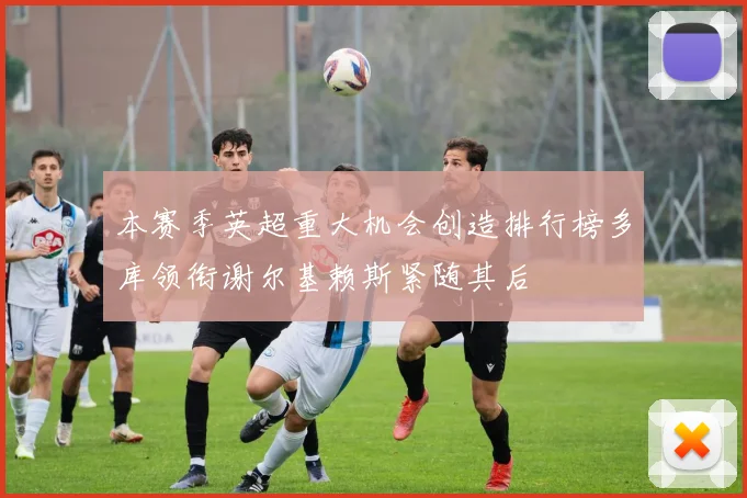 本赛季英超重大机会创造排行榜多库领衔谢尔基赖斯紧随其后