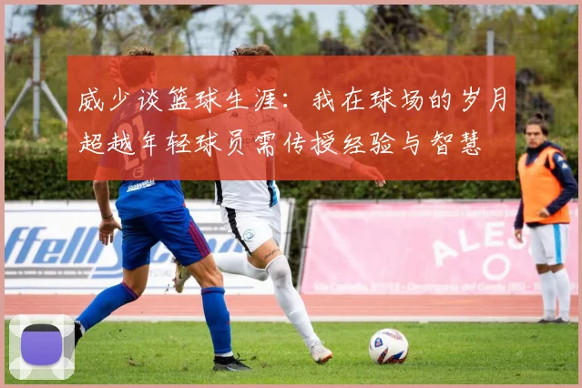 威少谈篮球生涯：我在球场的岁月超越年轻球员需传授经验与智慧