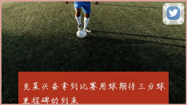 克莱兴奋拿到比赛用球期待三分球里程碑的到来