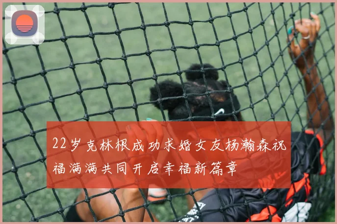 22岁克林根成功求婚女友杨瀚森祝福满满共同开启幸福新篇章